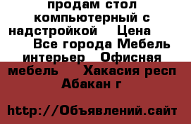 продам стол компьютерный с надстройкой. › Цена ­ 2 000 - Все города Мебель, интерьер » Офисная мебель   . Хакасия респ.,Абакан г.